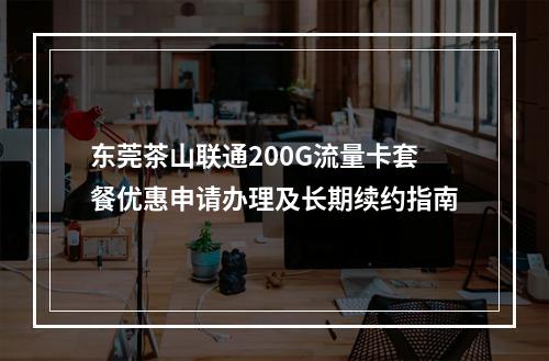 东莞茶山联通200G流量卡套餐优惠申请办理及长期续约指南