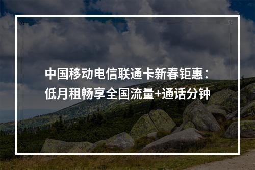 中国移动电信联通卡新春钜惠：低月租畅享全国流量+通话分钟