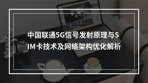 中国联通5G信号发射原理与SIM卡技术及网络架构优化解析