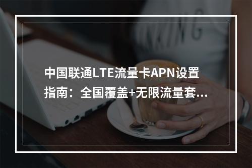 中国联通LTE流量卡APN设置指南：全国覆盖+无限流量套餐推荐
