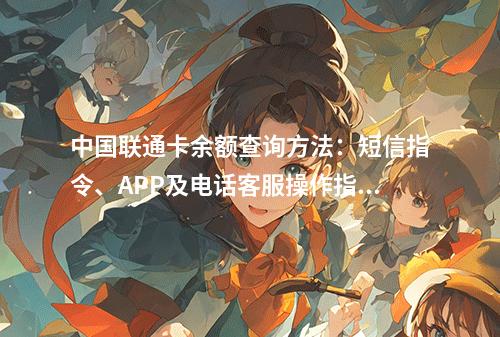 中国联通卡余额查询方法：短信指令、APP及电话客服操作指南