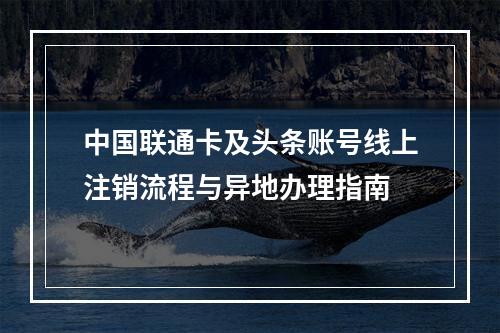 中国联通卡及头条账号线上注销流程与异地办理指南