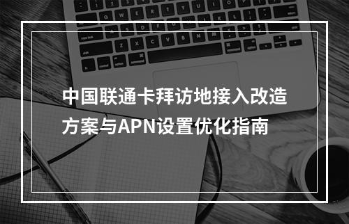中国联通卡拜访地接入改造方案与APN设置优化指南