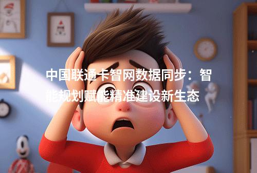 中国联通卡智网数据同步：智能规划赋能精准建设新生态
