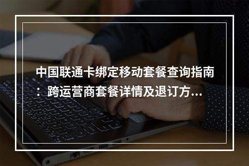 中国联通卡绑定移动套餐查询指南：跨运营商套餐详情及退订方法
