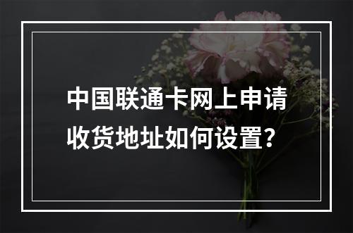 中国联通卡网上申请收货地址如何设置？