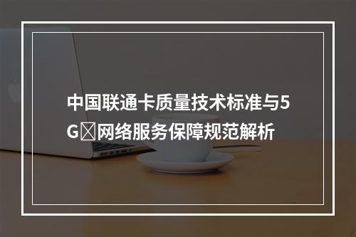 中国联通卡质量技术标准与5Gⁿ网络服务保障规范解析