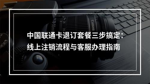 中国联通卡退订套餐三步搞定：线上注销流程与客服办理指南