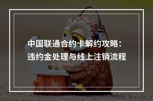 中国联通合约卡解约攻略：违约金处理与线上注销流程