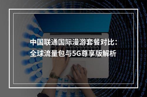 中国联通国际漫游套餐对比：全球流量包与5G尊享版解析