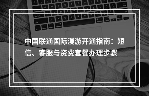 中国联通国际漫游开通指南：短信、客服与资费套餐办理步骤