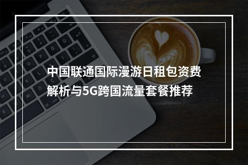 中国联通国际漫游日租包资费解析与5G跨国流量套餐推荐