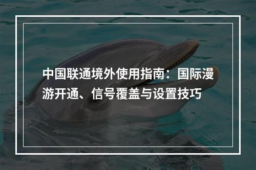 中国联通境外使用指南：国际漫游开通、信号覆盖与设置技巧