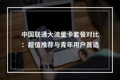中国联通大流量卡套餐对比：超值推荐与青年用户首选