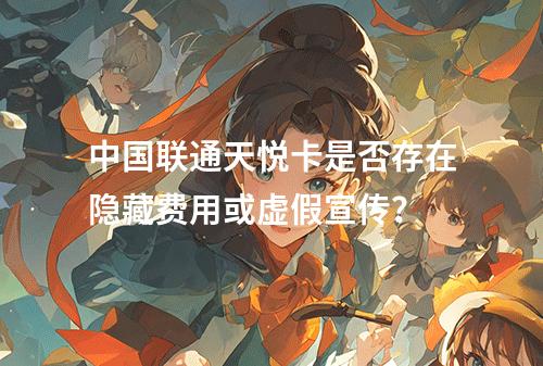 中国联通天悦卡是否存在隐藏费用或虚假宣传？