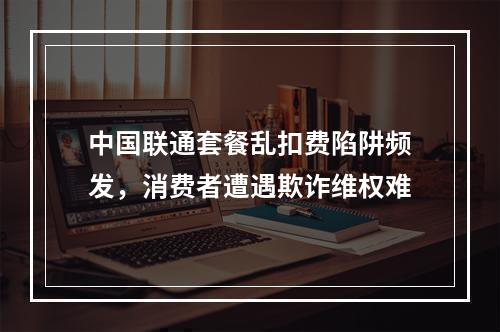 中国联通套餐乱扣费陷阱频发，消费者遭遇欺诈维权难