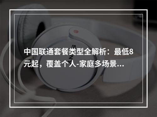 中国联通套餐类型全解析：最低8元起，覆盖个人-家庭多场景需求