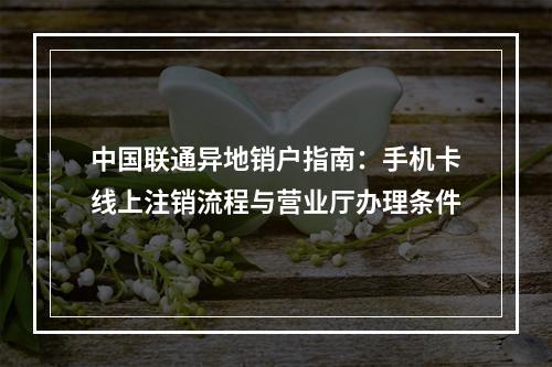 中国联通异地销户指南：手机卡线上注销流程与营业厅办理条件