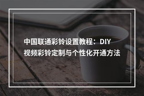 中国联通彩铃设置教程：DIY视频彩铃定制与个性化开通方法