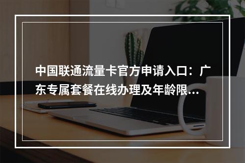 中国联通流量卡官方申请入口：广东专属套餐在线办理及年龄限制说明