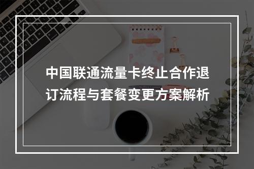 中国联通流量卡终止合作退订流程与套餐变更方案解析