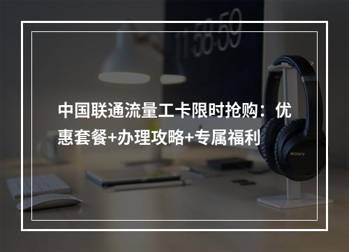 中国联通流量工卡限时抢购：优惠套餐+办理攻略+专属福利