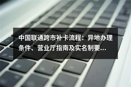 中国联通跨市补卡流程：异地办理条件、营业厅指南及实名制要求