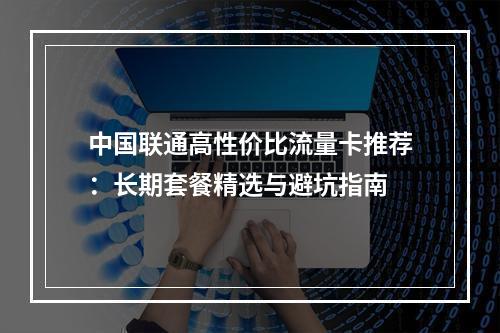 中国联通高性价比流量卡推荐：长期套餐精选与避坑指南