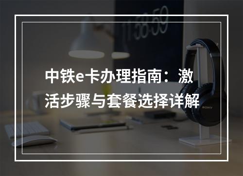 中铁e卡办理指南：激活步骤与套餐选择详解