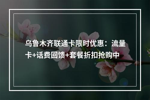乌鲁木齐联通卡限时优惠：流量卡+话费回馈+套餐折扣抢购中
