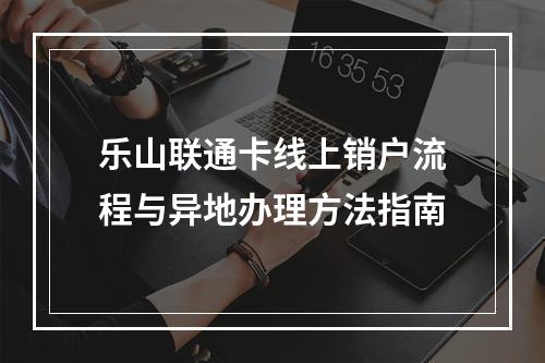 乐山联通卡线上销户流程与异地办理方法指南