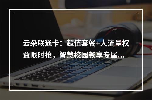 云朵联通卡：超值套餐+大流量权益限时抢，智慧校园畅享专属优惠