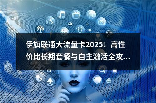 伊旗联通大流量卡2025：高性价比长期套餐与自主激活全攻略