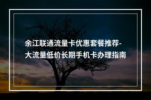 余江联通流量卡优惠套餐推荐-大流量低价长期手机卡办理指南