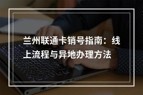 兰州联通卡销号指南：线上流程与异地办理方法