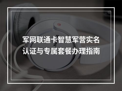 军网联通卡智慧军营实名认证与专属套餐办理指南