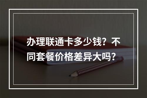 办理联通卡多少钱？不同套餐价格差异大吗？