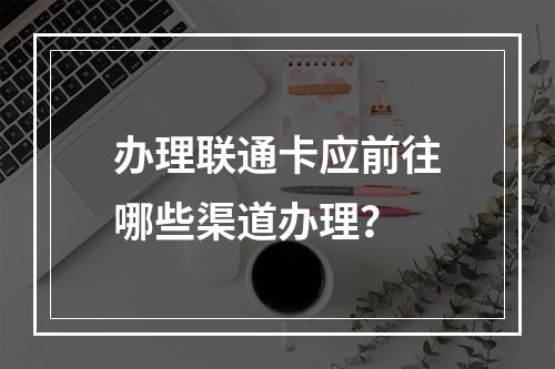 办理联通卡应前往哪些渠道办理？