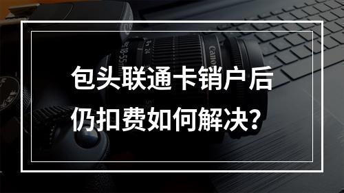 包头联通卡销户后仍扣费如何解决？