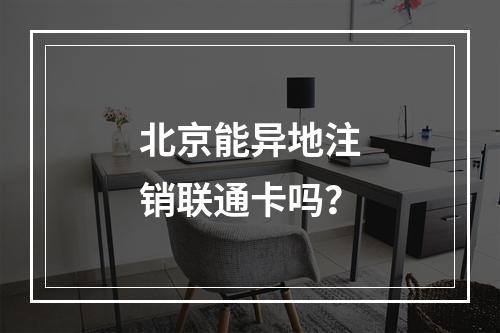 北京能异地注销联通卡吗？