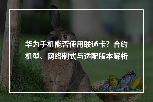 华为手机能否使用联通卡？合约机型、网络制式与适配版本解析