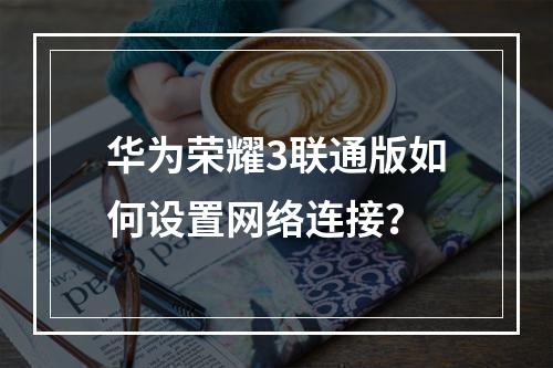华为荣耀3联通版如何设置网络连接？