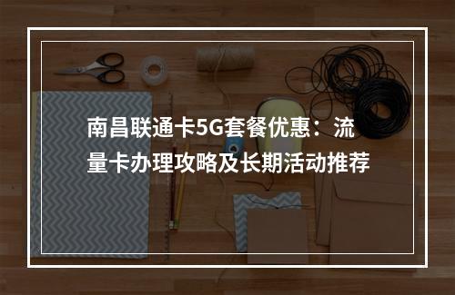 南昌联通卡5G套餐优惠：流量卡办理攻略及长期活动推荐