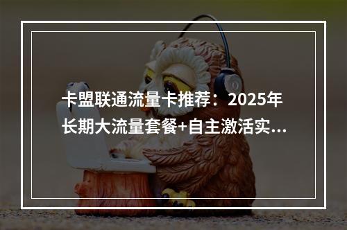 卡盟联通流量卡推荐：2025年长期大流量套餐+自主激活实测指南