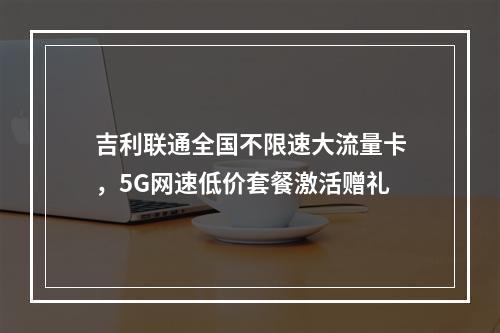 吉利联通全国不限速大流量卡，5G网速低价套餐激活赠礼