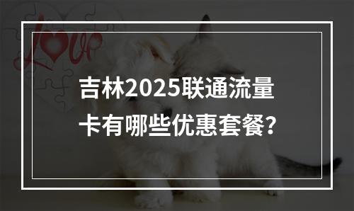 吉林2025联通流量卡有哪些优惠套餐？