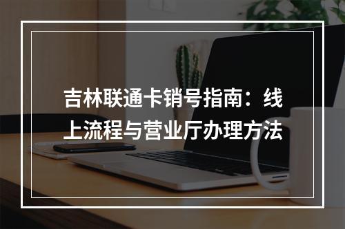 吉林联通卡销号指南：线上流程与营业厅办理方法