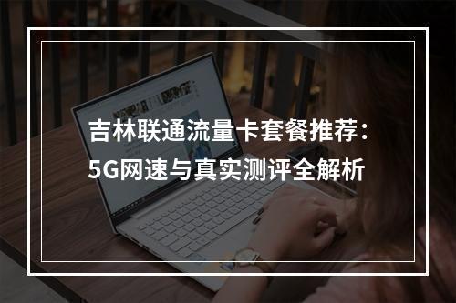吉林联通流量卡套餐推荐：5G网速与真实测评全解析