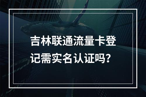 吉林联通流量卡登记需实名认证吗？