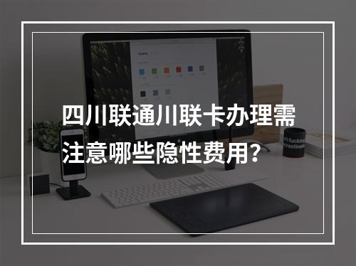 四川联通川联卡办理需注意哪些隐性费用？